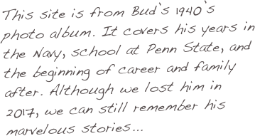 This site is from Bud’s 1940’s photo album. It covers his years in the Navy, school at Penn State, and the beginning of career and family after. Although we lost him in 2017, we can still remember his marvelous stories...